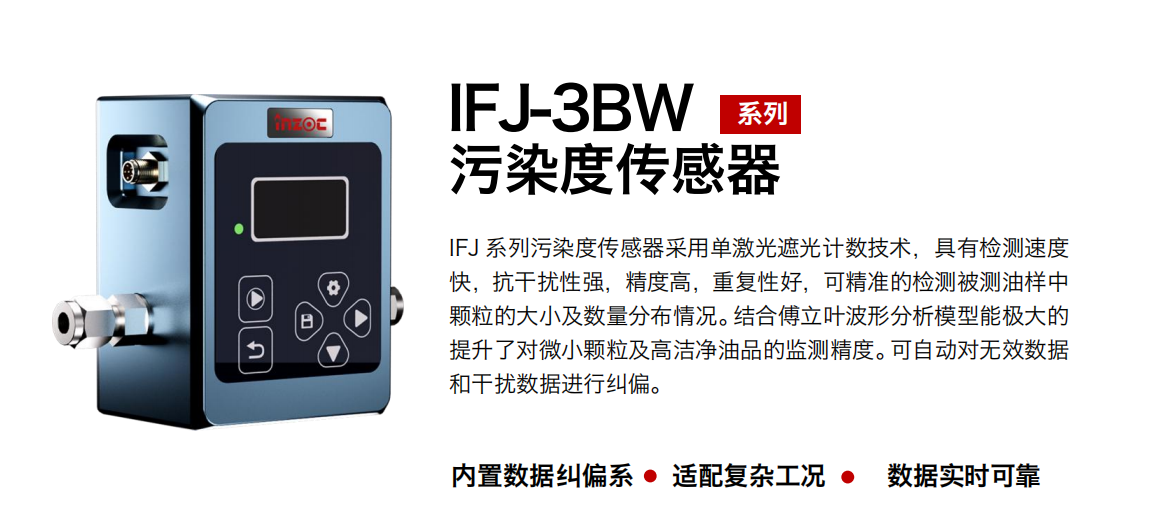 IFJ-3BW系列油液污染度傳感器采用單激光遮光計數技術，具有檢測速度快，抗干擾性強，精度高，重復性好，可精準的檢測被測油樣中顆粒的大小及數量分布情況。結合傅立葉波形分析模型能極大的提升了對微小顆粒及高潔凈油品的監測精度。可自動對無效數據和干擾數據進行糾偏。 行業：鋼鐵冶金/石油化工/能源/電力/水泥建材/大型機械/OEM 集成等 油品：潤滑油/齒輪油/液壓油/透平油/柴機油等