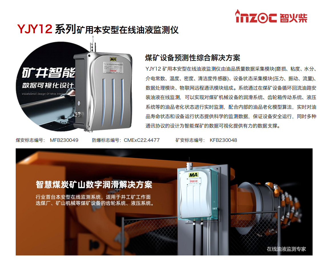 YJY12礦用本安型在線油液監(jiān)測(cè)系統(tǒng)由油品質(zhì)量數(shù)據(jù)采集模塊(磨損、粘度、水分、介電常數(shù)、溫度、密度、清潔度傳感器)、設(shè)備狀態(tài)采集模塊(壓力、振動(dòng)、流量)、數(shù)據(jù)處理模塊、物聯(lián)網(wǎng)遠(yuǎn)程通訊模塊組成。系統(tǒng)通過在煤礦設(shè)備循環(huán)回流油路安裝油液在線監(jiān)測(cè)，可以實(shí)現(xiàn)對(duì)煤礦機(jī)械設(shè)備的潤(rùn)滑系統(tǒng)、齒輪箱傳動(dòng)系統(tǒng)、液壓系統(tǒng)等的油品老化狀態(tài)進(jìn)行實(shí)時(shí)監(jiān)測(cè)，配合內(nèi)部的油品老化模型算法，實(shí)時(shí)對(duì)油品壽命狀態(tài)和設(shè)備運(yùn)行狀態(tài)提供科學(xué)的監(jiān)測(cè)數(shù)據(jù)，保證設(shè)備安全運(yùn)行，同時(shí)多種通訊協(xié)議的設(shè)計(jì)為智能煤礦的數(shù)據(jù)可視化提供有力的數(shù)據(jù)支撐。