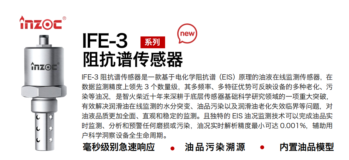 IFE-3阻抗譜傳感器是一款基于電化學阻抗譜（EIS）原理的油液在線監測傳感器，在數據監測精度上領先 3 個數量級，其多頻率、多特征優勢可反映設備的多種老化、污染等油況，是智火柴近十年來深耕于底層傳感器基礎科學研究領域的一項重大突破，有效解決潤滑油在線監測的水分突變、油品污染以及潤滑油老化失效臨界等問題，對油液品質更加全面、直觀和穩定的監測。且獨特的 EIS 油況監測技術可以完成油品實時監測、分析和預警任何磨損或污染，油況實時解析精度最小可達 0.001%，輔助用戶科學洞察設備全生命周期。 行業：鋼鐵冶金/石油化工/能源電力/水泥建材/大型機械/地下挖掘等 油品：齒輪油/液壓油/透平油/柴機油/絕緣油等