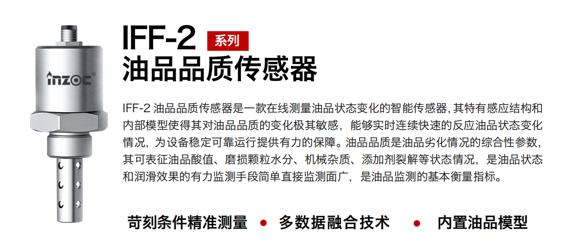 IFF-2油品品質傳感器是一款在線測量油品狀態變化的智能傳感器，其特有感應結構和內部模型使得其對油品品質的變化極其敏感，能夠實時連續快速的反應油品狀態變化情況，為設備穩定可靠運行提供有力的保障。油品品質是油品劣化情況的綜合性參數，其可表征油品酸值、磨損顆粒水分、機械雜質、添加劑裂解等狀態情況，是油品狀態和潤滑效果的有力監測手段簡單直接監測面廣，是油品監測的基本衡量指標。 行業：鋼鐵冶金/石油化工/能源電力/水泥建材/大型機械/煤炭采礦/地下挖掘等 油品：潤滑油/齒輪油/液壓油/透平油/渦輪機油等