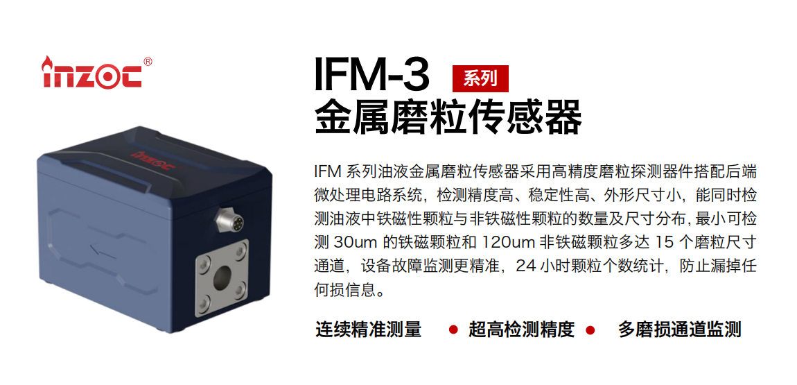 IFM-3系列油液金屬磨粒傳感器采用高精度磨粒探測器件搭配后端微處理電路系統(tǒng)，檢測精度高、穩(wěn)定性高、外形尺寸小，能同時檢測油液中鐵磁性顆粒與非鐵磁性顆粒的數(shù)量及尺寸分布，最小可檢測 30um 的鐵磁顆粒和 120um 非鐵磁顆粒多達 15 個磨粒尺寸通道，設(shè)備故障監(jiān)測更精準(zhǔn)，24 小時顆粒個數(shù)統(tǒng)計，防止漏掉任何損信息。 行業(yè)：鋼鐵冶金/石油化工/能源電力/水泥建材/大型機械/煤炭采礦/工程機械等 油品：齒輪油/液壓油/透平油/柴機油/絕緣油等