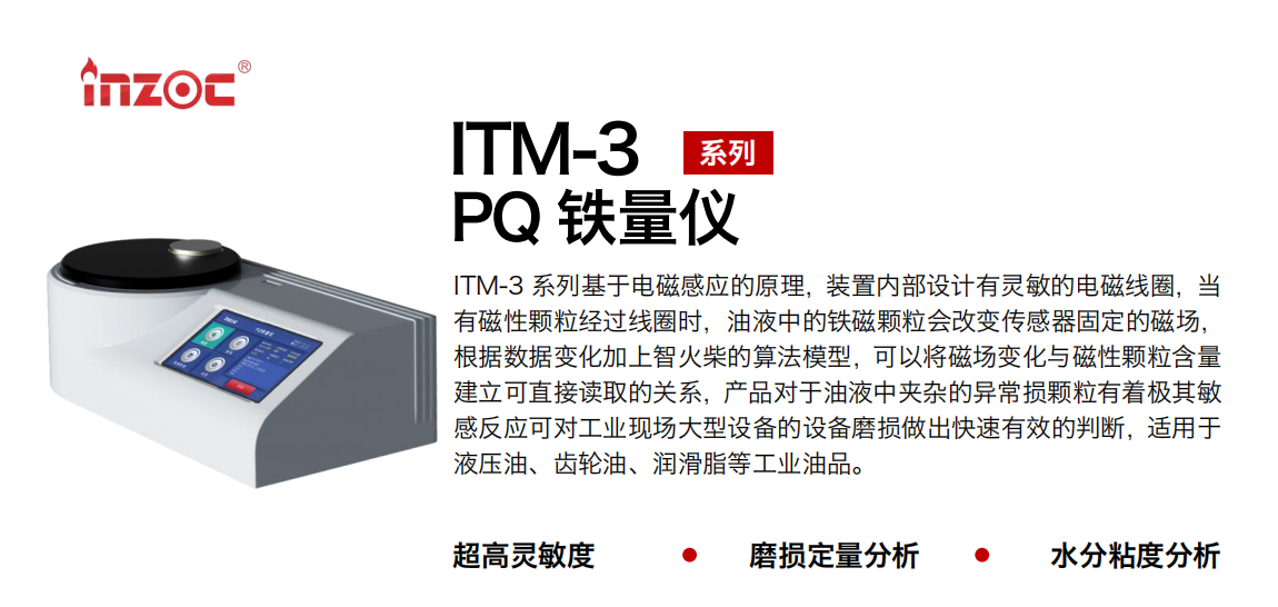 ITM-3系列多功能PQ鐵量儀基于電磁感應(yīng)的原理，裝置內(nèi)部設(shè)計有靈敏的電磁線圈，當(dāng)有磁性顆粒經(jīng)過線圈時，油液中的鐵磁顆粒會改變傳感器固定的磁場，根據(jù)數(shù)據(jù)變化加上智火柴的算法模型，可以將磁場變化與磁性顆粒含量建立可直接讀取的關(guān)系，產(chǎn)品對于油液中夾雜的異常損顆粒有著極其敏感反應(yīng)可對工業(yè)現(xiàn)場大型設(shè)備的設(shè)備磨損做出快速有效的判斷，適用于液壓油、齒輪油、潤滑脂等工業(yè)油品。 應(yīng)用領(lǐng)域：鋼鐵、石化、盾構(gòu)、電力、風(fēng)電、大型設(shè)備、實驗室 適用油品：液壓油、透平油、柴機(jī)油、齒輪油、變壓器油