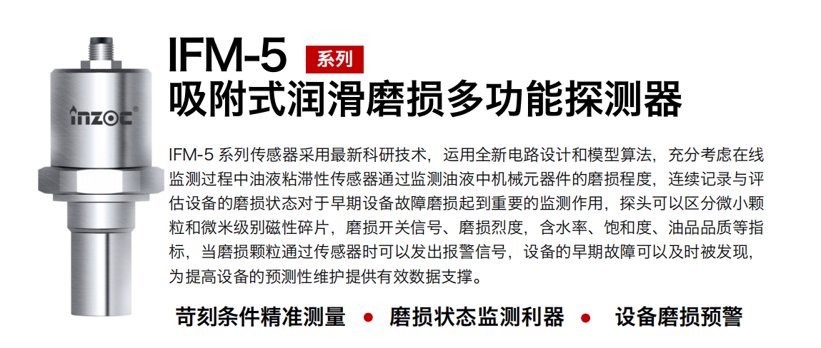 IFM-5吸附式潤滑磨損多功能探測器采用最新科研技術(shù)，運(yùn)用全新電路設(shè)計(jì)和模型算法，充分考慮在線監(jiān)測過程中油液粘滯性傳感器通過監(jiān)測油液中機(jī)械元器件的磨損程度，連續(xù)記錄與評估設(shè)備的磨損狀態(tài)對于早期設(shè)備故障磨損起到重要的監(jiān)測作用，探頭可以區(qū)分微小顆粒和微米級別磁性碎片，磨損開關(guān)信號、磨損烈度，含水率、飽和度、油品品質(zhì)等指標(biāo)，當(dāng)磨損顆粒通過傳感器時可以發(fā)出報警信號，設(shè)備的早期故障可以及時被發(fā)現(xiàn)，為提高設(shè)備的預(yù)測性維護(hù)提供有效數(shù)據(jù)支撐。 行業(yè)：鋼鐵、石化、盾構(gòu)、電力、風(fēng)電、大型設(shè)備、OEM 集成等 油品：液壓油、透平油、柴機(jī)油、絕緣油、變壓器油等