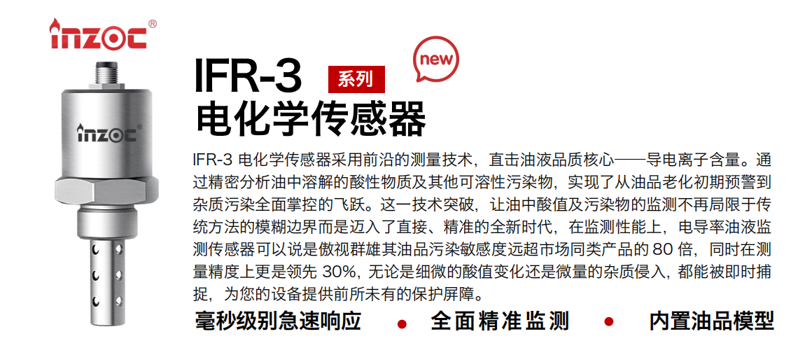 IFR-3電化學（電導、電阻率）傳感器采用前沿的測量技術，直擊油液品質核心——導電離子含量。通過精密分析油中溶解的酸性物質及其他可溶性污染物，實現了從油品老化初期預警到雜質污染全面掌控的飛躍。這一技術突破，讓油中酸值及污染物的監測不再局限于傳統方法的模糊邊界而是邁入了直接、精準的全新時代，在監測性能上，電導率油液監測傳感器可以說是傲視群雄其油品污染敏感度遠超市場同類產品的 80 倍，同時在測量精度上更是領先 30%，無論是細微的酸值變化還是微量的雜質侵入，都能被即時捕捉，為您的設備提供前所未有的保護屏障。 行業：鋼鐵冶金/石油化工/能源電力/水泥建材/大型機械/地下挖掘等 油品：齒輪油/液壓油/透平油/柴機油/絕緣油等