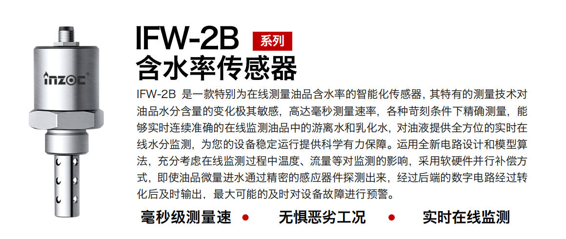 IFW-2B含水率傳感器是一款特別為在線測(cè)量油品含水率的智能化傳感器，其特有的測(cè)量技術(shù)對(duì)油品水分含量的變化極其敏感，高達(dá)毫秒測(cè)量速率，各種苛刻條件下精確測(cè)量，能夠?qū)崟r(shí)連續(xù)準(zhǔn)確的在線監(jiān)測(cè)油品中的游離水和乳化水，對(duì)油液提供全方位的實(shí)時(shí)在線水分監(jiān)測(cè)，為您的設(shè)備穩(wěn)定運(yùn)行提供科學(xué)有力保障。運(yùn)用全新電路設(shè)計(jì)和模型算法，充分考慮在線監(jiān)測(cè)過(guò)程中溫度、流量等對(duì)監(jiān)測(cè)的影響，采用軟硬件并行補(bǔ)償方式，即使油品微量進(jìn)水通過(guò)精密的感應(yīng)器件探測(cè)出來(lái)，經(jīng)過(guò)后端的數(shù)字電路經(jīng)過(guò)轉(zhuǎn)化后及時(shí)輸出，最大可能的及時(shí)對(duì)設(shè)備故障進(jìn)行預(yù)警。 行業(yè)：鋼鐵冶金/石油化工/能源電力/水泥建材/大型機(jī)械/煤炭采礦/地下挖掘等 油品：潤(rùn)滑油/齒輪油/液壓油/透平油/渦輪機(jī)油等